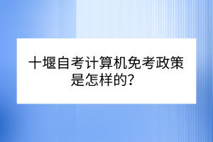 十堰自考計算機免考政策是怎樣的？