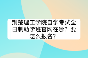 荊楚理工學(xué)院自學(xué)考試全日制助學(xué)班官網(wǎng)在哪？要怎么報(bào)名？