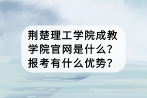 荊楚理工學(xué)院成教學(xué)院官網(wǎng)是什么？報考有什么優(yōu)勢？