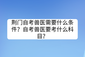 荊門自考獸醫(yī)需要什么條件？自考獸醫(yī)要考什么科目？