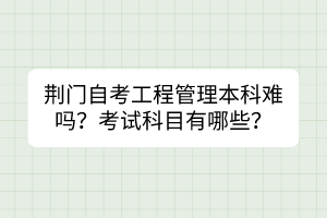 荊門自考工程管理本科難嗎？考試科目有哪些？