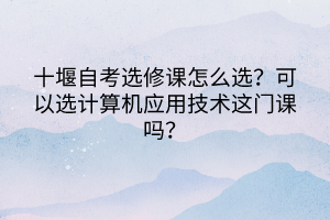 十堰自考選修課怎么選？可以選計算機應用技術這門課嗎？