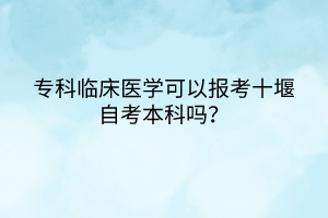 ?？婆R床醫(yī)學(xué)可以報(bào)考十堰自考本科嗎？