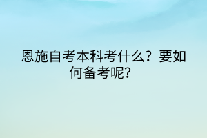恩施自考本科考什么？要如何備考呢？