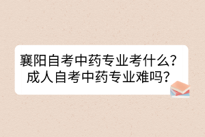 襄陽自考中藥專業(yè)考什么？成人自考中藥專業(yè)難嗎？