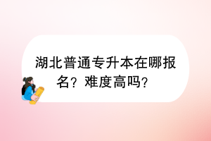 湖北普通專(zhuān)升本在哪報(bào)名？難度高嗎？