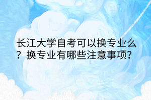 長江大學(xué)自考可以換專業(yè)么？換專業(yè)有哪些注意事項？
