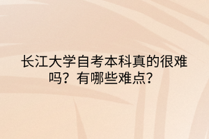 長江大學(xué)自考本科真的很難嗎？有哪些難點？