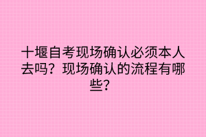 十堰自考現(xiàn)場確認必須本人去嗎？現(xiàn)場確認的流程有哪些？