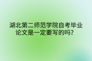 湖北第二師范學(xué)院自考畢業(yè)論文是一定要寫的嗎？