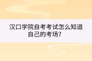 漢口學(xué)院自考考試怎么知道自己的考場？