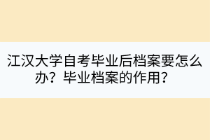 江漢大學(xué)自考畢業(yè)后檔案要怎么辦？畢業(yè)檔案的作用？