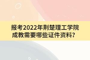 報考2022年荊楚理工學院成教需要哪些證件資料？