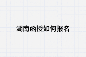 2021年湖南函授如何報(bào)名？報(bào)考條件有哪些？