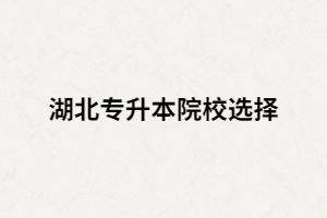 湖北全日制專升本院校有哪些？又該如何選擇？