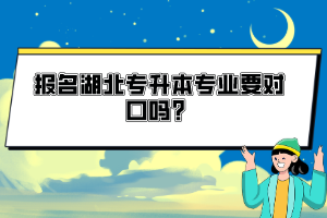 報(bào)名湖北專升本專業(yè)要對口嗎？