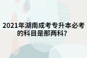 2021年湖南成考專升本必考的科目是那兩科？
