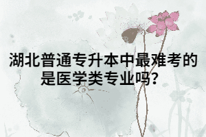 湖北普通專升本中最難考的是醫(yī)學(xué)類專業(yè)嗎？