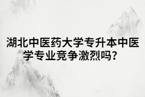 湖北中醫(yī)藥大學專升本中醫(yī)學專業(yè)競爭激烈嗎？