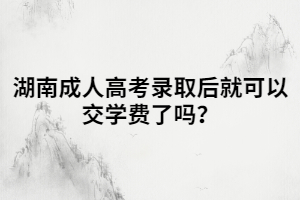 湖南成人高考錄取后就可以交學費了嗎？