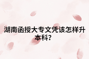 湖南函授大專文憑該怎樣升本科？