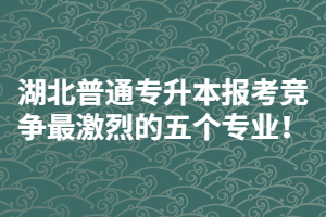 2021年湖北普通專升本報(bào)考競(jìng)爭(zhēng)最激烈的五個(gè)專業(yè)！