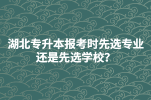 湖北專升本報考時先選專業(yè)還是先選學(xué)校？