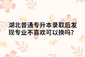 湖北普通專升本錄取后發(fā)現專業(yè)不喜歡可以換嗎？