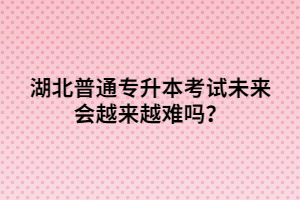 湖北普通專升本考試未來會越來越難嗎？
