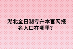 湖北全日制專升本官網(wǎng)報名入口在哪里？