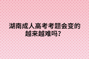 湖南成人高考考題會(huì)變的越來越難嗎？