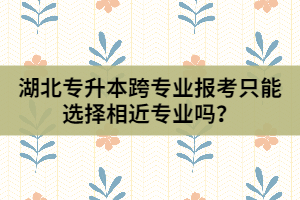 湖北專升本跨專業(yè)報考只能選擇相近專業(yè)嗎？