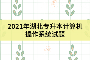 2021年湖北專升本計算機操作系統(tǒng)試題及答案(三)