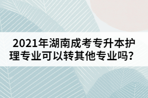 2021年湖南成考專升本護(hù)理專業(yè)可以轉(zhuǎn)其他專業(yè)嗎？