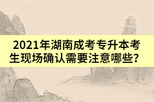 2021年湖南成考專(zhuān)升本考生現(xiàn)場(chǎng)確認(rèn)需要注意哪些？