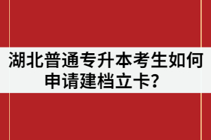湖北普通專升本考生如何申請建檔立卡？申請條件又有哪些？
