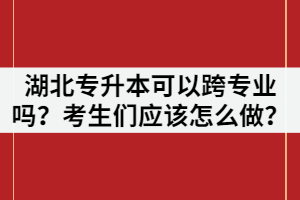 湖北專升本可以跨專業(yè)嗎？考生們應(yīng)該怎么做？
