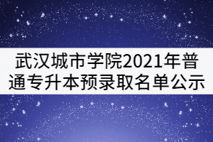 武漢城市學(xué)院2021年普通專(zhuān)升本預(yù)錄取名單公示