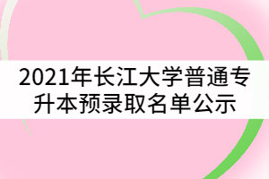 2021年長(zhǎng)江大學(xué)普通專升本預(yù)錄取名單公示