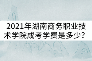 2021年湖南商務(wù)職業(yè)技術(shù)學(xué)院成考學(xué)費(fèi)是多少？貴嗎？