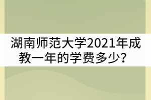 湖南師范大學2021年成教一年的學費多少？貴嗎？