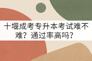 十堰成考專升本考試難不難？通過率高嗎？