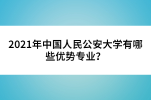 2021年中國人民公安大學有哪些優(yōu)勢專業(yè)?