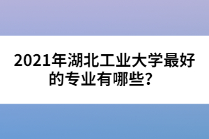 2021年湖北工業(yè)大學(xué)最好的專(zhuān)業(yè)有哪些？