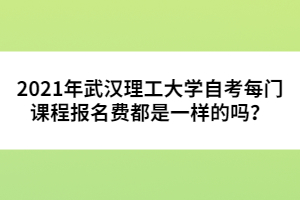 2021年武漢理工大學(xué)自考每門課程報名費(fèi)都是一樣的嗎？ 
