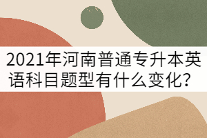 2021年河南普通專升本英語科目題型有什么變化？