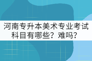 河南專升本美術(shù)專業(yè)考試科目有哪些？難嗎？
