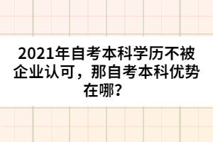 2021年自考本科學(xué)歷不被企業(yè)認(rèn)可，那自考本科優(yōu)勢在哪？