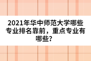 2021年華中師范大學(xué)哪些專業(yè)排名靠前，重點專業(yè)有哪些？