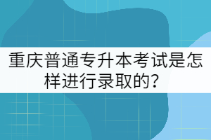 重慶普通專升本考試是怎樣進(jìn)行錄取的？